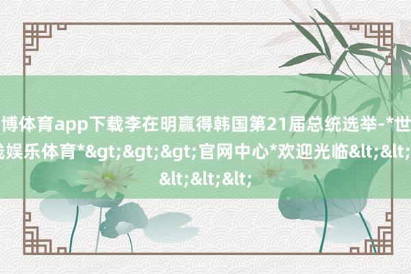 世博体育app下载李在明赢得韩国第21届总统选举-*世博在线娱乐体育*>>>官网中心*欢迎光临<<<