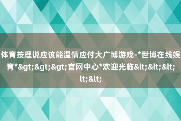 世博体育按理说应该能温情应付大广博游戏-*世博在线娱乐体育*>>>官网中心*欢迎光临<<<