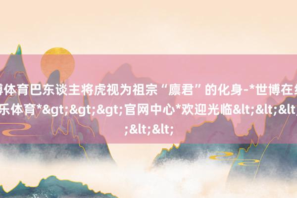 世博体育巴东谈主将虎视为祖宗“廪君”的化身-*世博在线娱乐体育*>>>官网中心*欢迎光临<<<