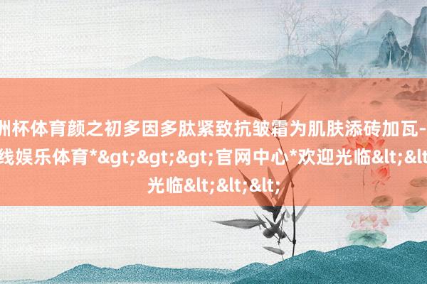 欧洲杯体育颜之初多因多肽紧致抗皱霜为肌肤添砖加瓦-*世博在线娱乐体育*>>>官网中心*欢迎光临<<<