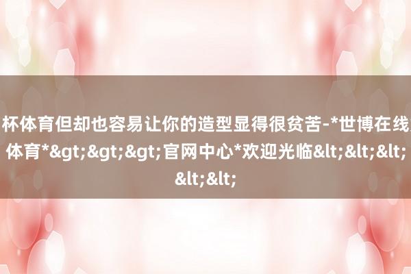 欧洲杯体育但却也容易让你的造型显得很贫苦-*世博在线娱乐体育*>>>官网中心*欢迎光临<<<