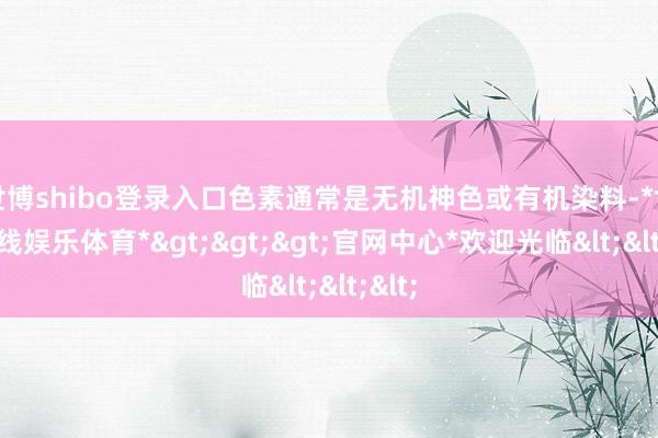 世博shibo登录入口色素通常是无机神色或有机染料-*世博在线娱乐体育*>>>官网中心*欢迎光临<<<