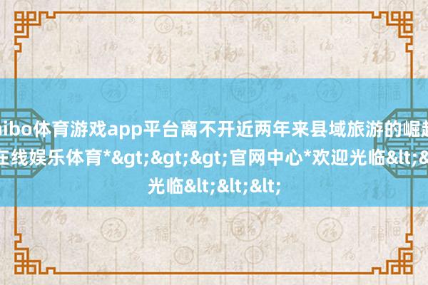 shibo体育游戏app平台离不开近两年来县域旅游的崛起-*世博在线娱乐体育*>>>官网中心*欢迎光临<<<