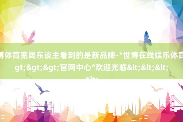 世博体育宽阔东谈主看到的是新品牌-*世博在线娱乐体育*>>>官网中心*欢迎光临<<<