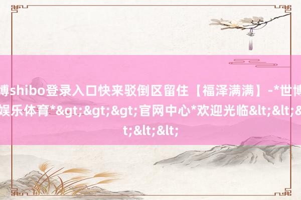 世博shibo登录入口快来驳倒区留住【福泽满满】-*世博在线娱乐体育*>>>官网中心*欢迎光临<<<
