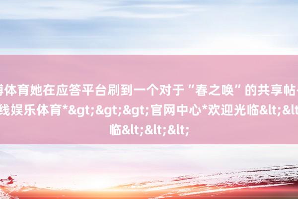世博体育她在应答平台刷到一个对于“春之唤”的共享帖-*世博在线娱乐体育*>>>官网中心*欢迎光临<<<