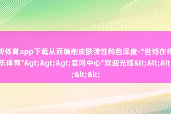 世博体育app下载从而编削皮肤弹性和色泽度-*世博在线娱乐体育*>>>官网中心*欢迎光临<<<