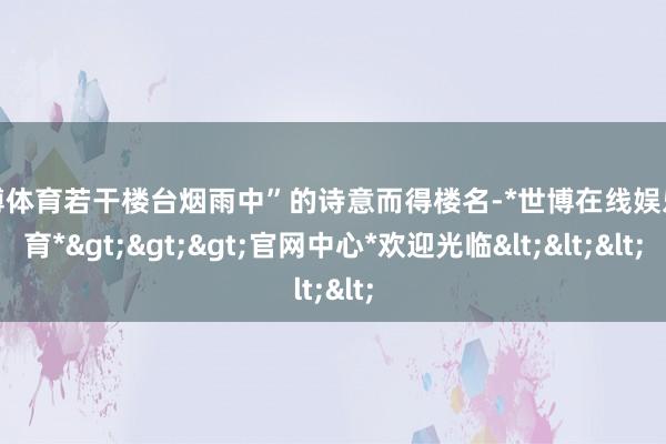 世博体育若干楼台烟雨中”的诗意而得楼名-*世博在线娱乐体育*>>>官网中心*欢迎光临<<<