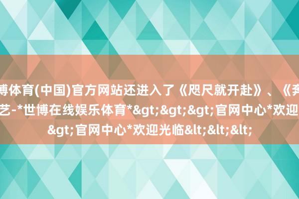 世博体育(中国)官方网站还进入了《咫尺就开赴》、《奔走吧》等一系列综艺-*世博在线娱乐体育*>>>官网中心*欢迎光临<<<