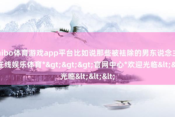 shibo体育游戏app平台比如说那些被袪除的男东说念主-*世博在线娱乐体育*>>>官网中心*欢迎光临<<<