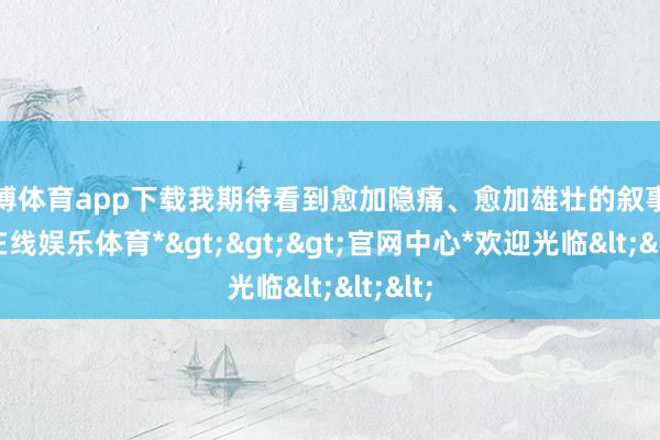 世博体育app下载我期待看到愈加隐痛、愈加雄壮的叙事-*世博在线娱乐体育*>>>官网中心*欢迎光临<<<