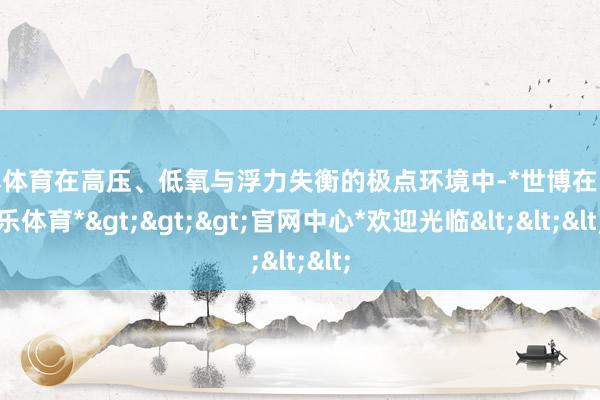 世博体育在高压、低氧与浮力失衡的极点环境中-*世博在线娱乐体育*>>>官网中心*欢迎光临<<<