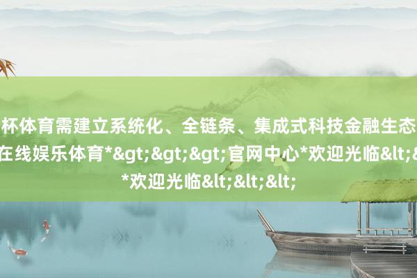 欧洲杯体育需建立系统化、全链条、集成式科技金融生态体系-*世博在线娱乐体育*>>>官网中心*欢迎光临<<<