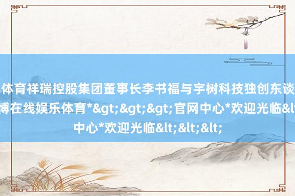世博体育祥瑞控股集团董事长李书福与宇树科技独创东谈主王兴兴-*世博在线娱乐体育*>>>官网中心*欢迎光临<<<