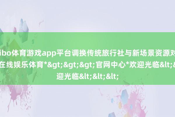 shibo体育游戏app平台调换传统旅行社与新场景资源对接-*世博在线娱乐体育*>>>官网中心*欢迎光临<<<