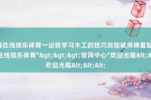 世博在线娱乐体育一运转学习木工的技巧效能被师傅羞耻了-*世博在线娱乐体育*>>>官网中心*欢迎光临<<<
