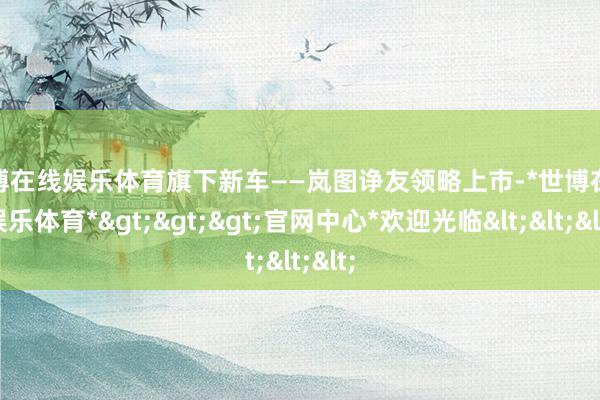 世博在线娱乐体育旗下新车——岚图诤友领略上市-*世博在线娱乐体育*>>>官网中心*欢迎光临<<<