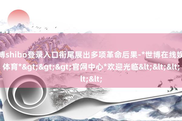 世博shibo登录入口衔尾展出多项革命后果-*世博在线娱乐体育*>>>官网中心*欢迎光临<<<