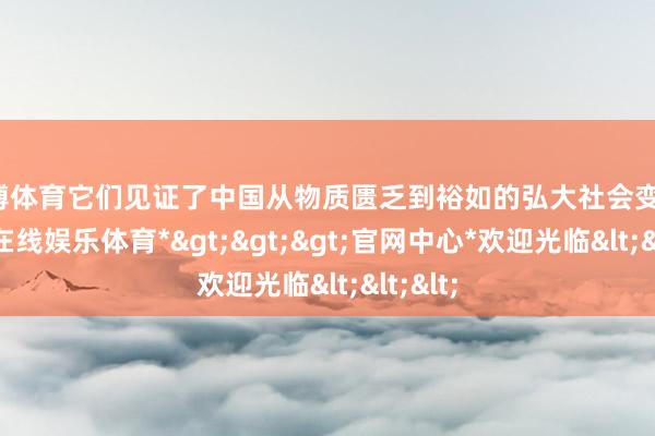 世博体育它们见证了中国从物质匮乏到裕如的弘大社会变迁-*世博在线娱乐体育*>>>官网中心*欢迎光临<<<
