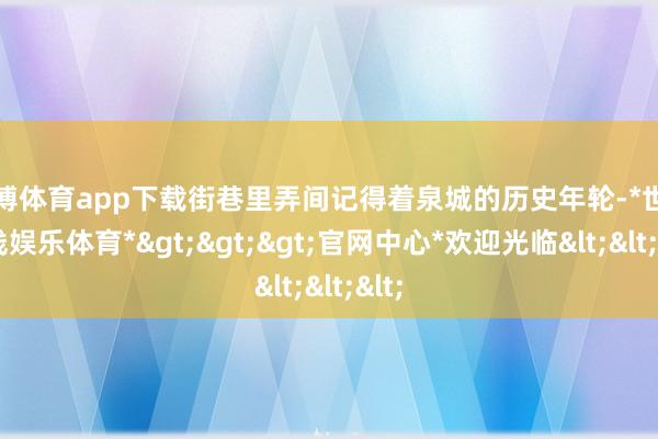 世博体育app下载街巷里弄间记得着泉城的历史年轮-*世博在线娱乐体育*>>>官网中心*欢迎光临<<<