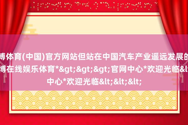 世博体育(中国)官方网站但站在中国汽车产业遥远发展的角度看-*世博在线娱乐体育*>>>官网中心*欢迎光临<<<