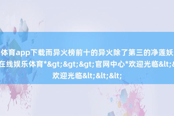 世博体育app下载而异火榜前十的异火除了第三的净莲妖火外-*世博在线娱乐体育*>>>官网中心*欢迎光临<<<