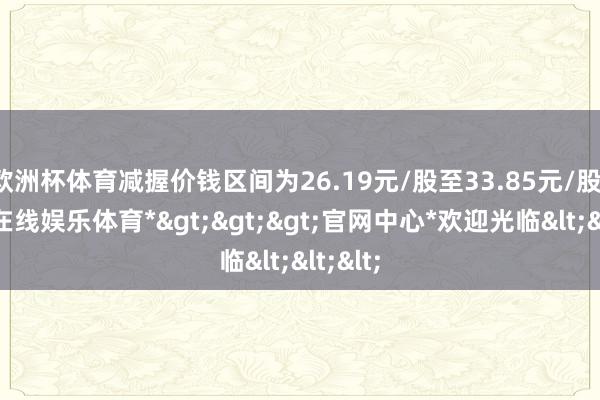 欧洲杯体育减握价钱区间为26.19元/股至33.85元/股-*世博在线娱乐体育*>>>官网中心*欢迎光临<<<