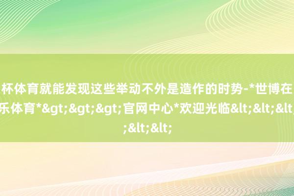 欧洲杯体育就能发现这些举动不外是造作的时势-*世博在线娱乐体育*>>>官网中心*欢迎光临<<<