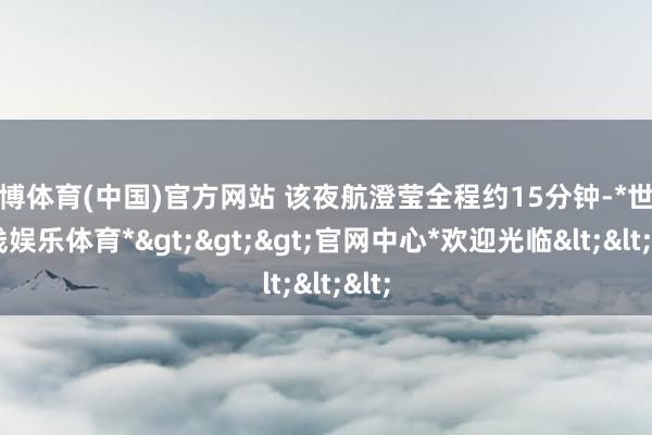 世博体育(中国)官方网站 该夜航澄莹全程约15分钟-*世博在线娱乐体育*>>>官网中心*欢迎光临<<<