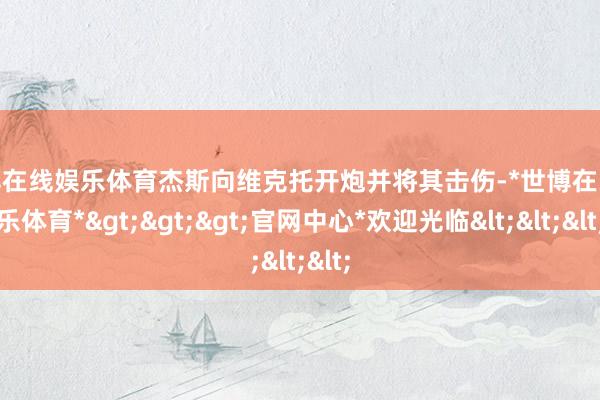 世博在线娱乐体育杰斯向维克托开炮并将其击伤-*世博在线娱乐体育*>>>官网中心*欢迎光临<<<
