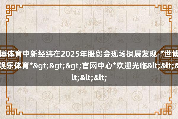 世博体育中新经纬在2025年服贸会现场探展发现-*世博在线娱乐体育*>>>官网中心*欢迎光临<<<