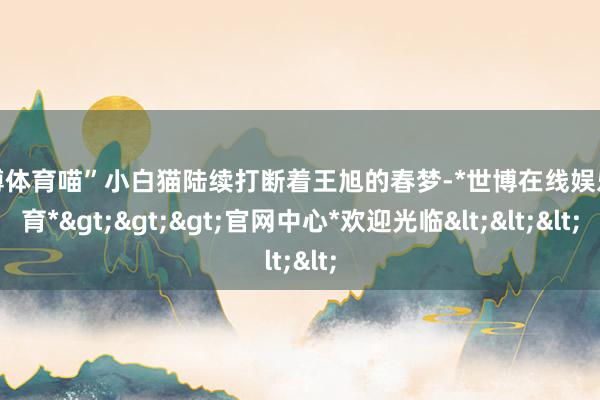 世博体育喵”小白猫陆续打断着王旭的春梦-*世博在线娱乐体育*>>>官网中心*欢迎光临<<<
