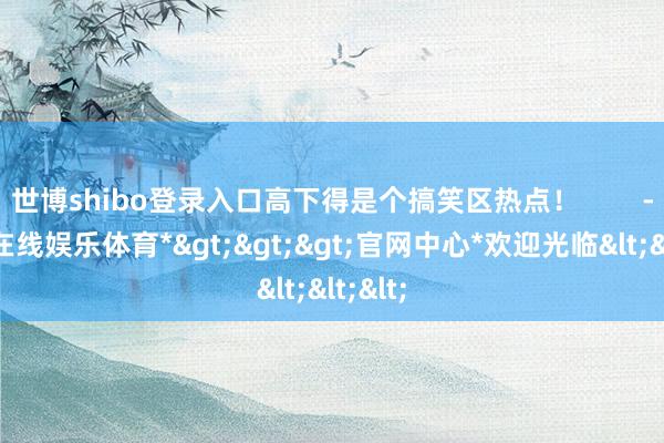 世博shibo登录入口高下得是个搞笑区热点！        -*世博在线娱乐体育*>>>官网中心*欢迎光临<<<