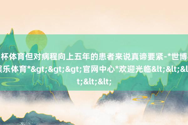 欧洲杯体育但对病程向上五年的患者来说真谛要紧-*世博在线娱乐体育*>>>官网中心*欢迎光临<<<
