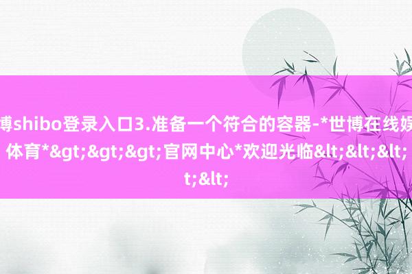 世博shibo登录入口3.准备一个符合的容器-*世博在线娱乐体育*>>>官网中心*欢迎光临<<<
