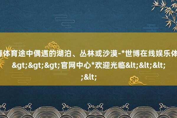 世博体育途中偶遇的湖泊、丛林或沙漠-*世博在线娱乐体育*>>>官网中心*欢迎光临<<<
