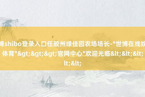 世博shibo登录入口任胶州绿佳园农场场长-*世博在线娱乐体育*>>>官网中心*欢迎光临<<<