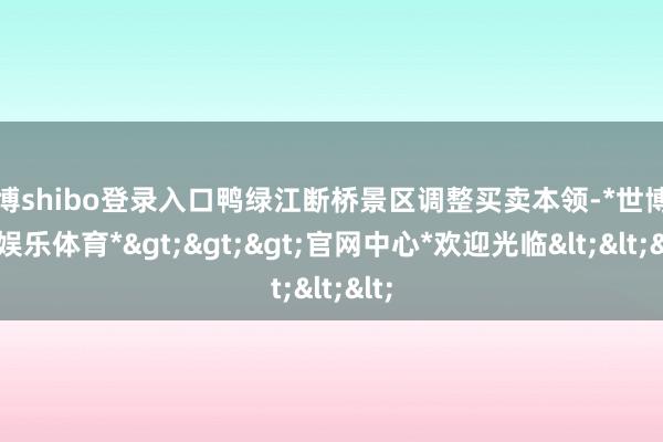 世博shibo登录入口鸭绿江断桥景区调整买卖本领-*世博在线娱乐体育*>>>官网中心*欢迎光临<<<