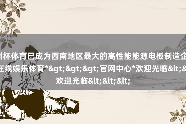 欧洲杯体育已成为西南地区最大的高性能能源电板制造企业-*世博在线娱乐体育*>>>官网中心*欢迎光临<<<