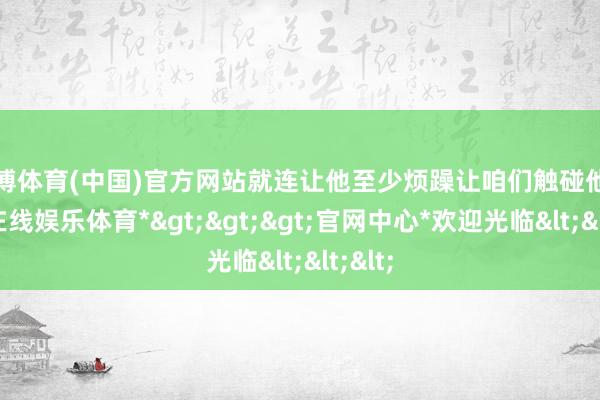 世博体育(中国)官方网站就连让他至少烦躁让咱们触碰他-*世博在线娱乐体育*>>>官网中心*欢迎光临<<<