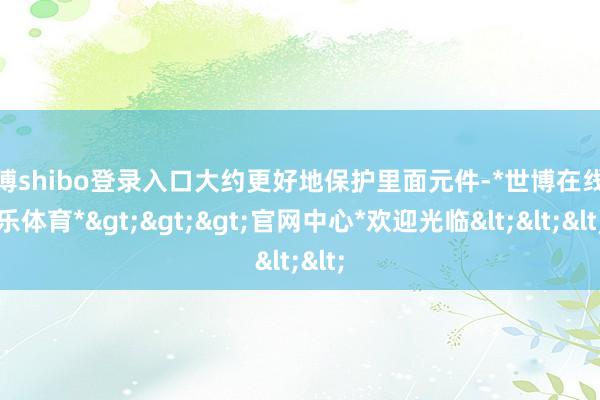 世博shibo登录入口大约更好地保护里面元件-*世博在线娱乐体育*>>>官网中心*欢迎光临<<<