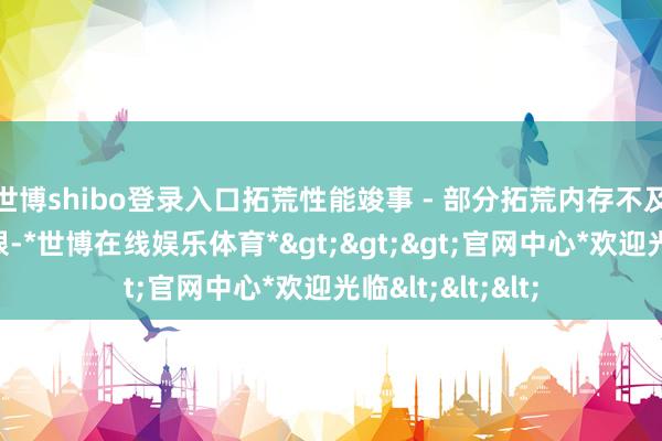 世博shibo登录入口拓荒性能竣事 - 部分拓荒内存不及或处理身手有限-*世博在线娱乐体育*>>>官网中心*欢迎光临<<<