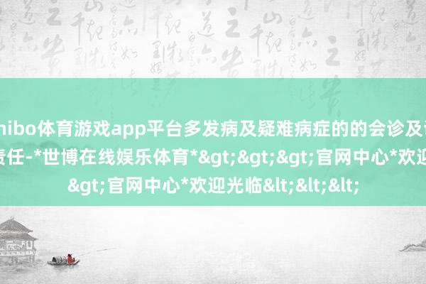 shibo体育游戏app平台多发病及疑难病症的的会诊及调治以及急诊急救责任-*世博在线娱乐体育*>>>官网中心*欢迎光临<<<