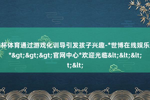 欧洲杯体育通过游戏化训导引发孩子兴趣-*世博在线娱乐体育*>>>官网中心*欢迎光临<<<