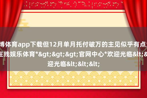 世博体育app下载但12月单月托付破万的主见似乎有点大-*世博在线娱乐体育*>>>官网中心*欢迎光临<<<