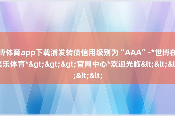 世博体育app下载浦发转债信用级别为“AAA”-*世博在线娱乐体育*>>>官网中心*欢迎光临<<<