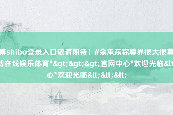 世博shibo登录入口敬请期待！#余承东称尊界很大很尊很亮#-*世博在线娱乐体育*>>>官网中心*欢迎光临<<<