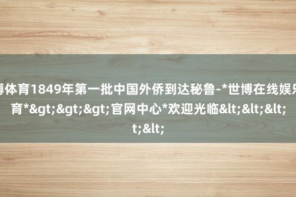 世博体育1849年第一批中国外侨到达秘鲁-*世博在线娱乐体育*>>>官网中心*欢迎光临<<<