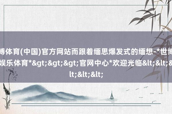 世博体育(中国)官方网站而跟着缅思爆发式的缅想-*世博在线娱乐体育*>>>官网中心*欢迎光临<<<