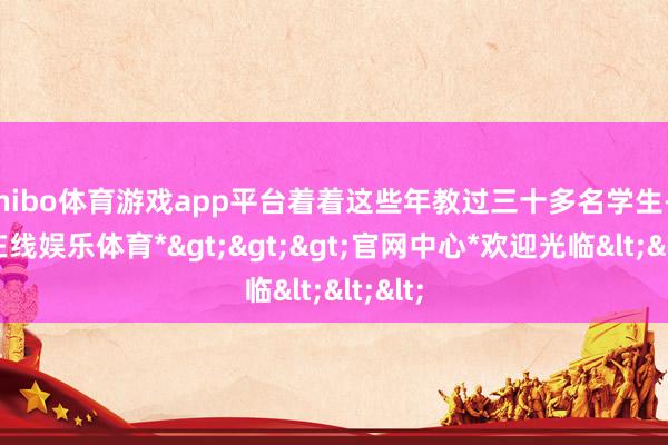 shibo体育游戏app平台着着这些年教过三十多名学生-*世博在线娱乐体育*>>>官网中心*欢迎光临<<<